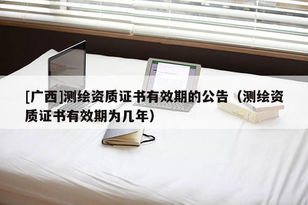 [廣西]測繪資質證書有效期的公告（測繪資質證書有效期為幾年）