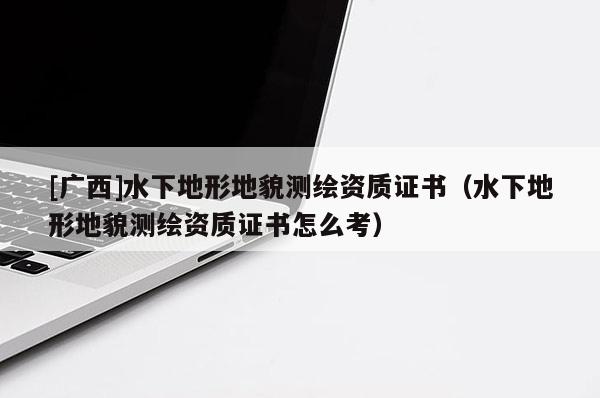 [廣西]水下地形地貌測繪資質證書（水下地形地貌測繪資質證書怎么考）
