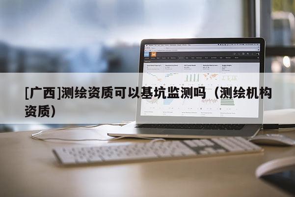 [廣西]測繪資質可以基坑監測嗎（測繪機構資質）