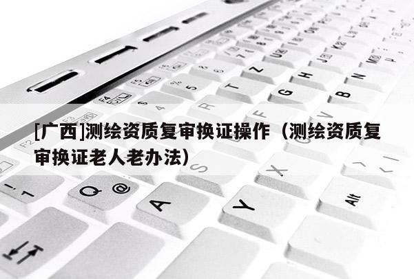 [廣西]測繪資質(zhì)復(fù)審換證操作（測繪資質(zhì)復(fù)審換證老人老辦法）