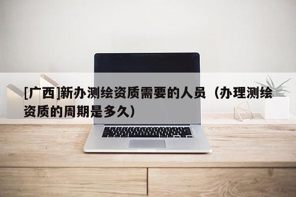 [廣西]新辦測繪資質需要的人員（辦理測繪資質的周期是多久）