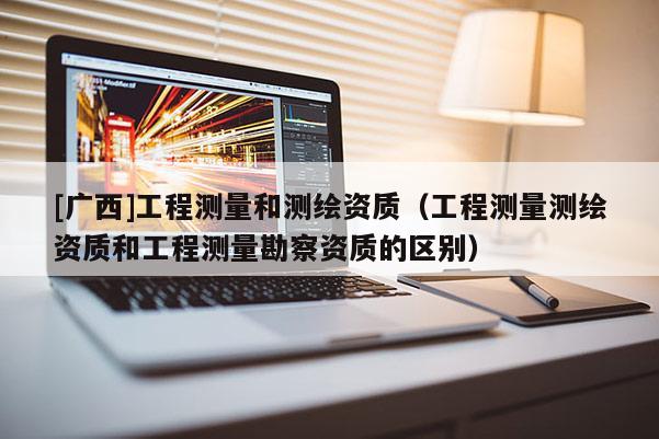 [廣西]工程測量和測繪資質（工程測量測繪資質和工程測量勘察資質的區別）