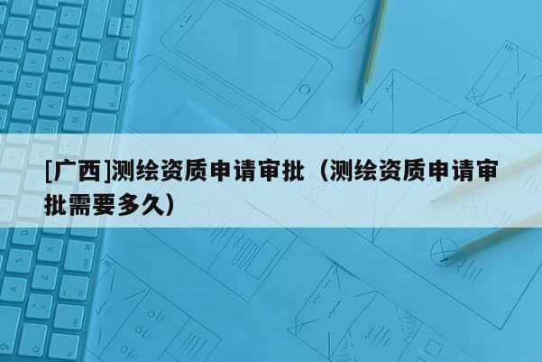 [廣西]測繪資質申請審批（測繪資質申請審批需要多久）