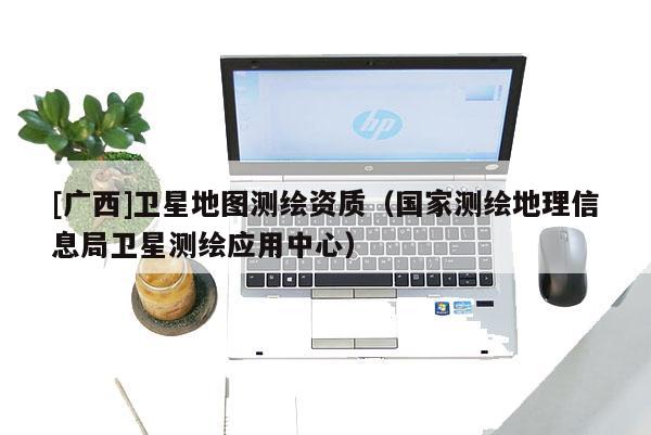 [廣西]衛(wèi)星地圖測(cè)繪資質(zhì)（國(guó)家測(cè)繪地理信息局衛(wèi)星測(cè)繪應(yīng)用中心）