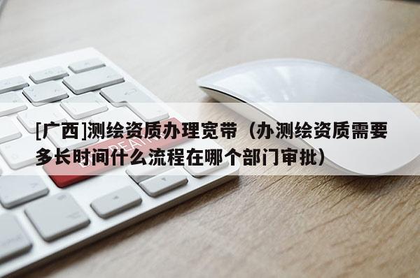 [廣西]測繪資質辦理寬帶（辦測繪資質需要多長時間什么流程在哪個部門審批）