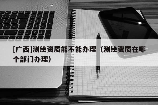 [廣西]測繪資質能不能辦理（測繪資質在哪個部門辦理）