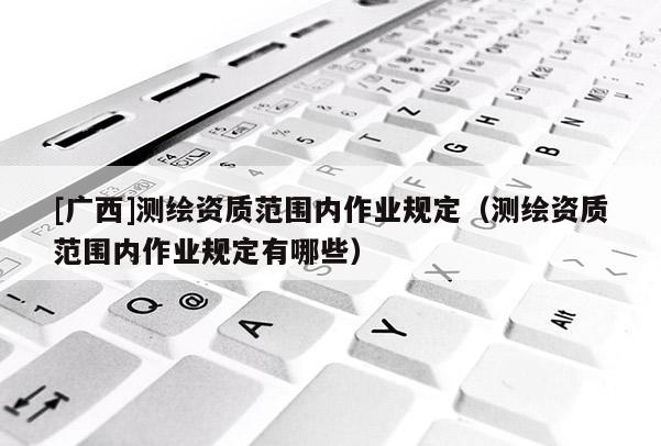 [廣西]測繪資質范圍內作業規定（測繪資質范圍內作業規定有哪些）