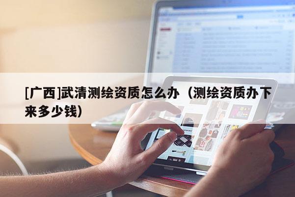 [廣西]武清測(cè)繪資質(zhì)怎么辦（測(cè)繪資質(zhì)辦下來多少錢）