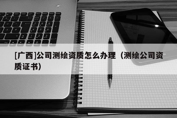 [廣西]公司測繪資質怎么辦理（測繪公司資質證書）