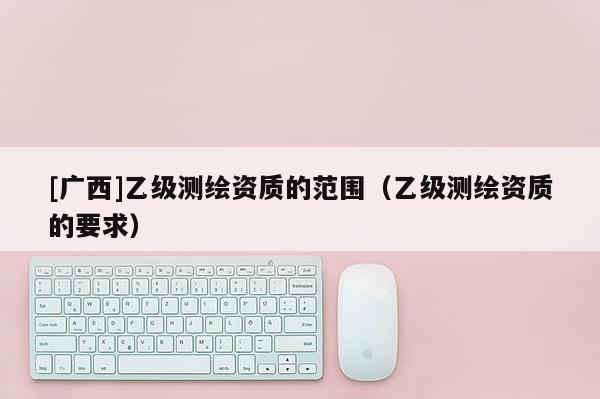 [廣西]乙級測繪資質的范圍（乙級測繪資質的要求）