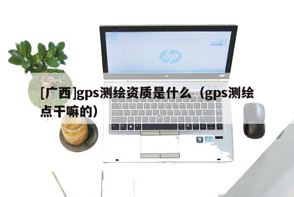 [廣西]gps測繪資質是什么（gps測繪點干嘛的）