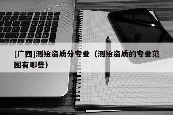 [廣西]測繪資質分專業（測繪資質的專業范圍有哪些）