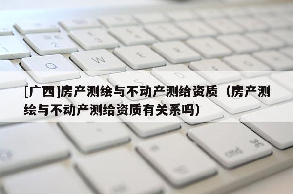 [廣西]房產測繪與不動產測給資質（房產測繪與不動產測給資質有關系嗎）