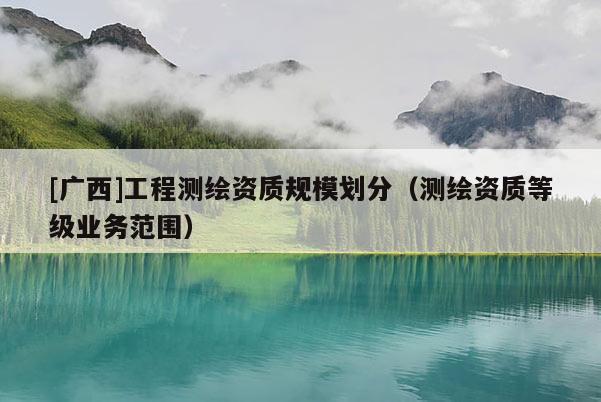 [廣西]工程測繪資質(zhì)規(guī)模劃分（測繪資質(zhì)等級業(yè)務(wù)范圍）