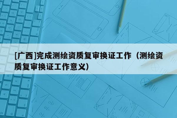 [廣西]完成測繪資質復審換證工作（測繪資質復審換證工作意義）