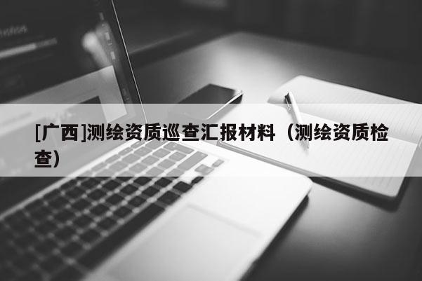 [廣西]測繪資質巡查匯報材料（測繪資質檢查）