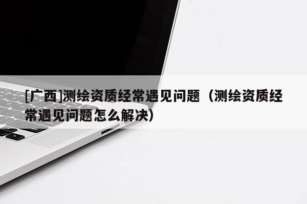 [廣西]測繪資質經常遇見問題（測繪資質經常遇見問題怎么解決）