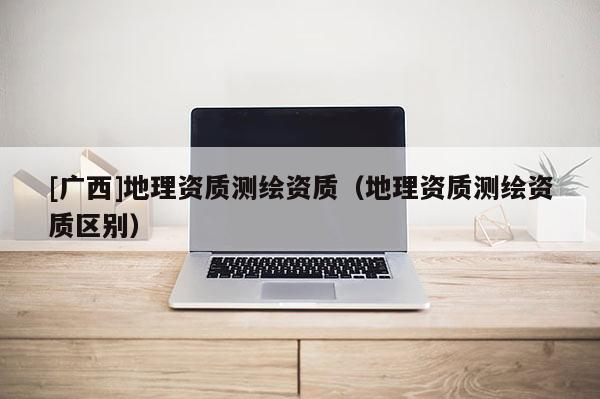 [廣西]地理資質測繪資質（地理資質測繪資質區別）