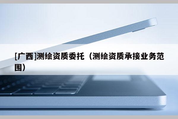 [廣西]測繪資質委托（測繪資質承接業務范圍）