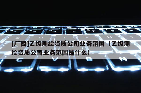[廣西]乙級測繪資質公司業務范圍（乙級測繪資質公司業務范圍是什么）