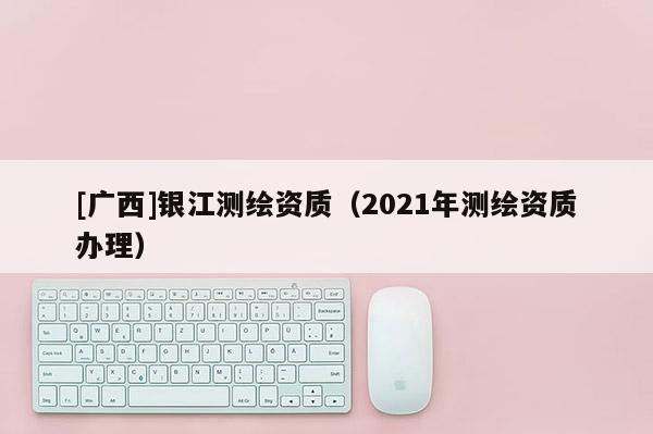 [廣西]銀江測繪資質（2021年測繪資質辦理）