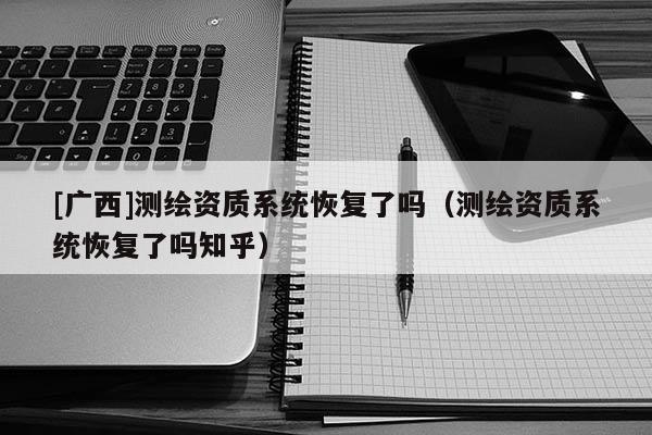 [廣西]測(cè)繪資質(zhì)系統(tǒng)恢復(fù)了嗎（測(cè)繪資質(zhì)系統(tǒng)恢復(fù)了嗎知乎）