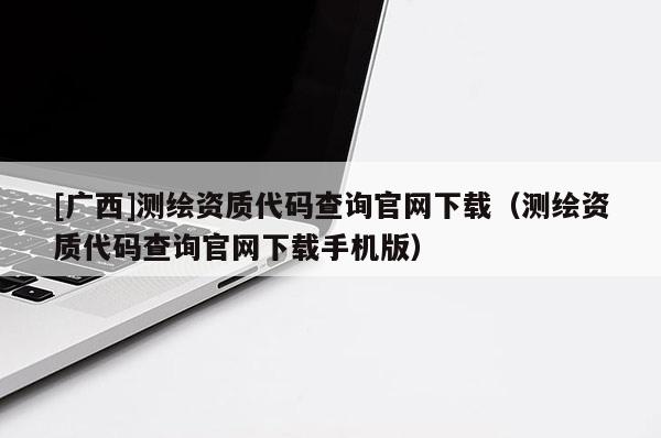 [廣西]測繪資質代碼查詢官網下載（測繪資質代碼查詢官網下載手機版）