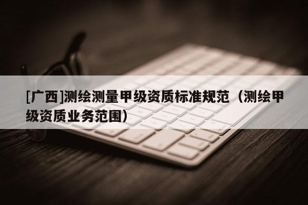 [廣西]測(cè)繪測(cè)量甲級(jí)資質(zhì)標(biāo)準(zhǔn)規(guī)范（測(cè)繪甲級(jí)資質(zhì)業(yè)務(wù)范圍）
