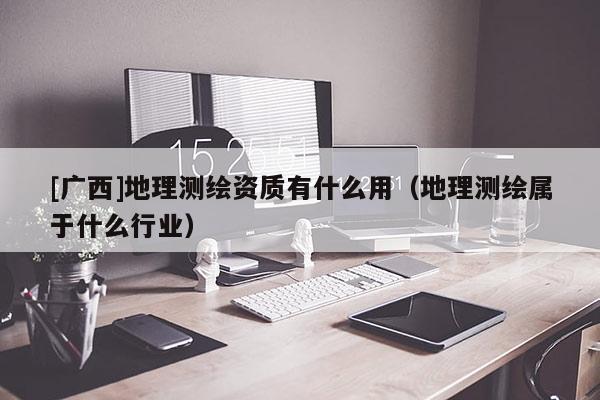 [廣西]地理測繪資質有什么用（地理測繪屬于什么行業）