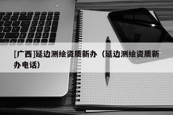 [廣西]延邊測繪資質新辦（延邊測繪資質新辦電話）