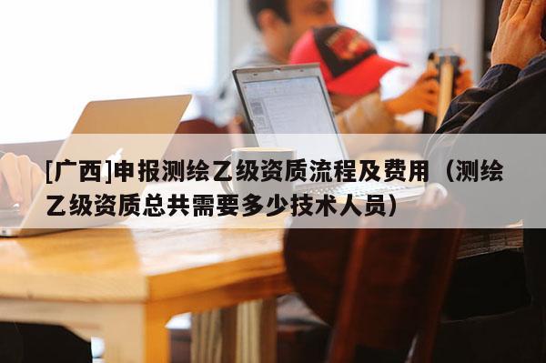 [廣西]申報測繪乙級資質流程及費用（測繪乙級資質總共需要多少技術人員）