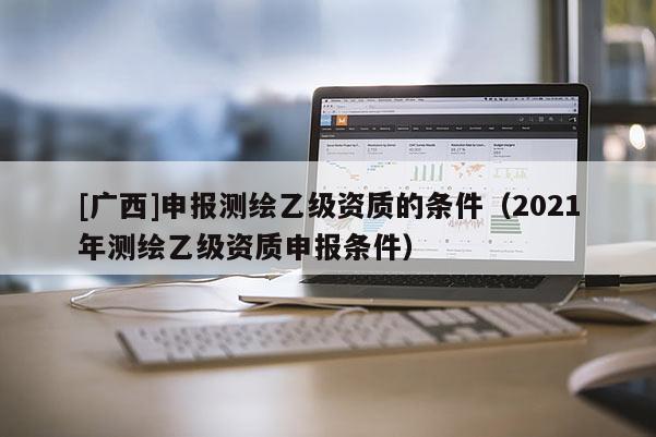 [廣西]申報測繪乙級資質的條件（2021年測繪乙級資質申報條件）