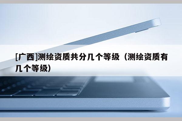 [廣西]測繪資質共分幾個等級（測繪資質有幾個等級）