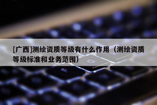 [廣西]測繪資質(zhì)等級有什么作用（測繪資質(zhì)等級標(biāo)準(zhǔn)和業(yè)務(wù)范圍）