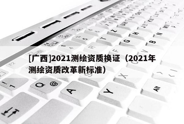 [廣西]2021測繪資質換證（2021年測繪資質改革新標準）