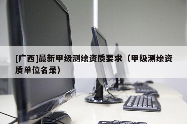 [廣西]最新甲級測繪資質要求（甲級測繪資質單位名錄）