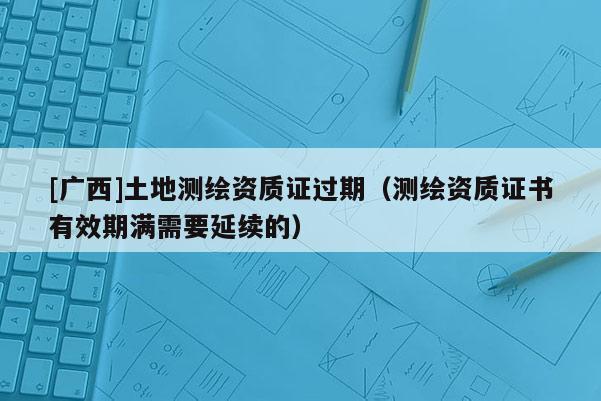 [廣西]土地測繪資質(zhì)證過期（測繪資質(zhì)證書有效期滿需要延續(xù)的）