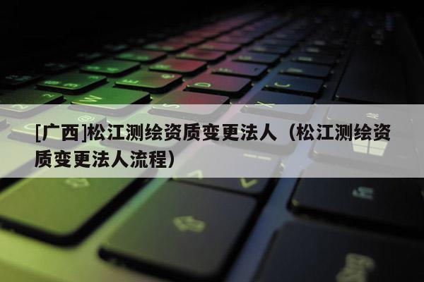 [廣西]松江測繪資質變更法人（松江測繪資質變更法人流程）