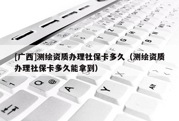 [廣西]測繪資質辦理社保卡多久（測繪資質辦理社保卡多久能拿到）