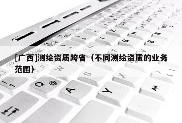 [廣西]測繪資質(zhì)跨省（不同測繪資質(zhì)的業(yè)務(wù)范圍）