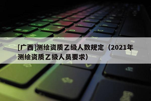 [廣西]測(cè)繪資質(zhì)乙級(jí)人數(shù)規(guī)定（2021年測(cè)繪資質(zhì)乙級(jí)人員要求）