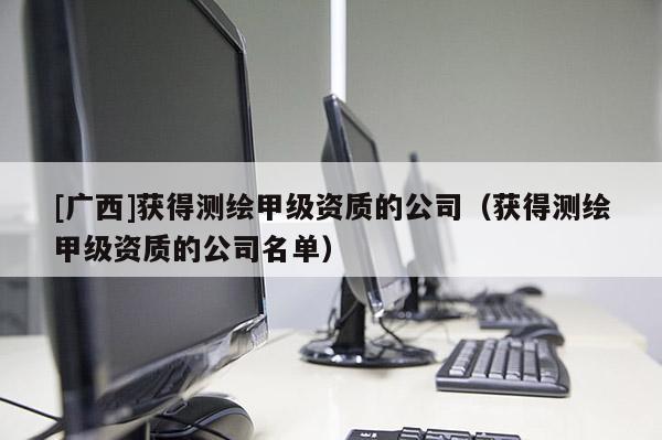 [廣西]獲得測(cè)繪甲級(jí)資質(zhì)的公司（獲得測(cè)繪甲級(jí)資質(zhì)的公司名單）
