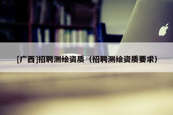 [廣西]招聘測繪資質(zhì)（招聘測繪資質(zhì)要求）