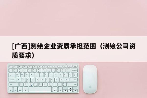 [廣西]測繪企業資質承擔范圍（測繪公司資質要求）