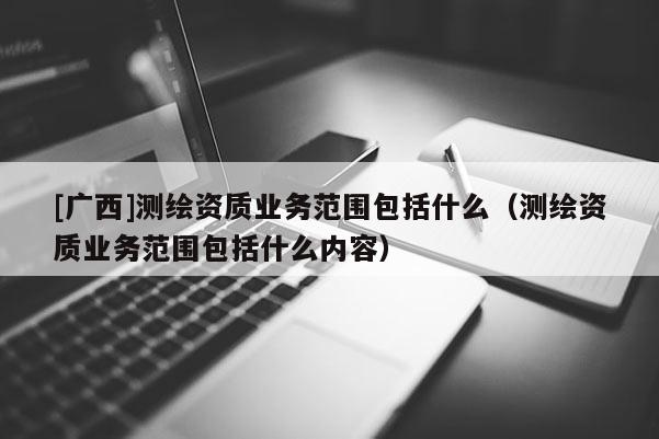 [廣西]測(cè)繪資質(zhì)業(yè)務(wù)范圍包括什么（測(cè)繪資質(zhì)業(yè)務(wù)范圍包括什么內(nèi)容）