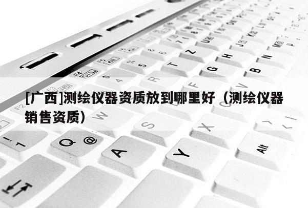 [廣西]測繪儀器資質放到哪里好（測繪儀器銷售資質）