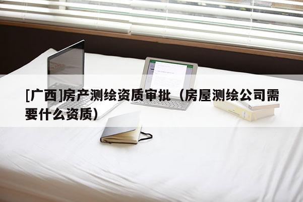 [廣西]房產測繪資質審批（房屋測繪公司需要什么資質）