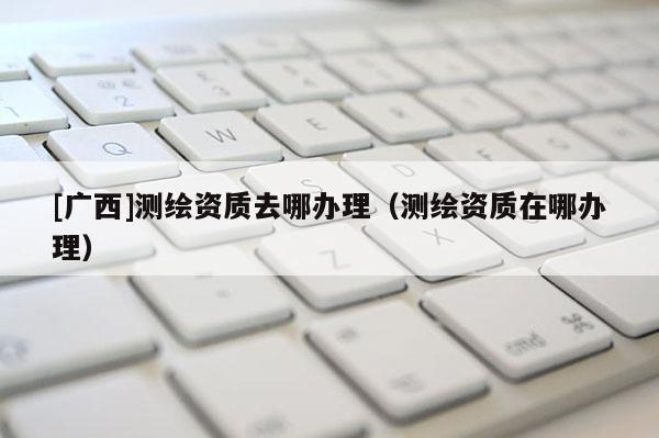 [廣西]測繪資質去哪辦理（測繪資質在哪辦理）