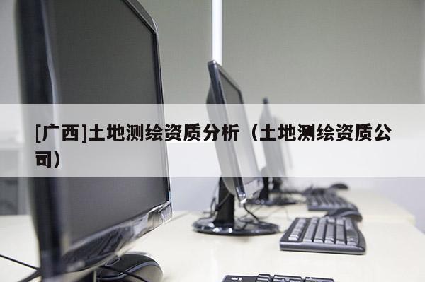 [廣西]土地測繪資質分析（土地測繪資質公司）