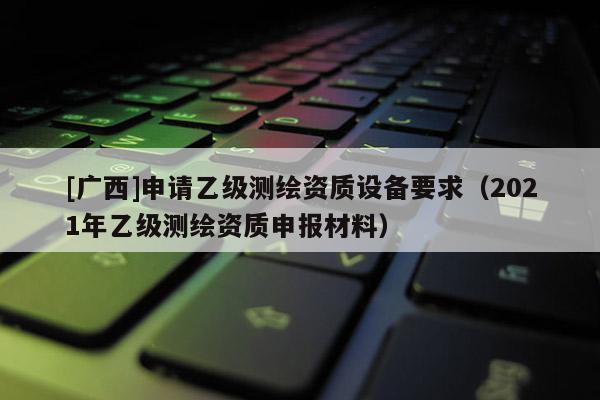 [廣西]申請乙級測繪資質設備要求（2021年乙級測繪資質申報材料）